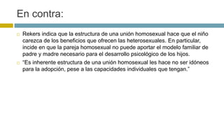En contra:
 Rekers indica que la estructura de una unión homosexual hace que el niño
carezca de los beneficios que ofrecen las heterosexuales. En particular,
incide en que la pareja homosexual no puede aportar el modelo familiar de
padre y madre necesario para el desarrollo psicológico de los hijos.
 “Es inherente estructura de una unión homosexual les hace no ser idóneos
para la adopción, pese a las capacidades individuales que tengan.”
 