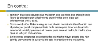 En contra:
 También cita otros estudios que muestran que las niñas que crecían sin la
figura de su padre por fallecimiento eran tímidas en el trato con
adolescentes de su edad.
 Como conclusión, Rekers asegura que el niño necesita la identificación con
el padre y el papel complementario de la madre para tener un desarrollo
emocional, social y psicosexual normal pues entre el padre, la madre y los
hijos se influyen mutuamente.
 En los niños adoptados esta necesidad es mucho mayor puesto que han
sufrido previamente la ausencia de esta interacción entre los padres.
 