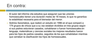 En contra:
 El autor del informe cita estudios que aseguran que las uniones
homosexuales tienen una duración media de 18 meses, lo que no garantiza
la estabilidad necesaria para el bienestar del menor.
 Sotirios Sarantakos, que realizó un estudio en 1996 en el que comparó a
174 grupos de chicos que a su vez estaban divididos en tres grupos según
si sus padres estuvieran casados, cohabitaran o fueran homosexuales:en
lenguaje, matemáticas y ciencias sociales los mejores resultados fueron
para los hijos de padres casados, seguidos de los que cohabitaban mientras
que cerraban la clasificación los hijos de homosexuales.
 