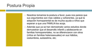 Postura Propia
 Nosotros tomamos la postura a favor, pues nos parece que
sus argumentos son mas validos y coherentes, ya qué la
adopción homoparental es de mucha ayuda a niños que
esperan a que una FAMILIA los acoja.
 Además que ya se han demostrado varios estudios donde
demuestran que el desarrollo infantil y adolescente en
familias homoparentales, no se diferenciaron con otros
(niños en familias heterosexuales) en sus hábitos,
costumbres, autoestima, etc;
 
