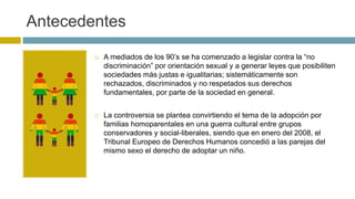 Antecedentes
 A mediados de los 90’s se ha comenzado a legislar contra la “no
discriminación” por orientación sexual y a generar leyes que posibiliten
sociedades más justas e igualitarias; sistemáticamente son
rechazados, discriminados y no respetados sus derechos
fundamentales, por parte de la sociedad en general.
 La controversia se plantea convirtiendo el tema de la adopción por
familias homoparentales en una guerra cultural entre grupos
conservadores y social-liberales, siendo que en enero del 2008, el
Tribunal Europeo de Derechos Humanos concedió a las parejas del
mismo sexo el derecho de adoptar un niño.
 