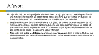 A favor:
Un hijo adoptado por una pareja del mismo sexo es un hijo que ha sido deseado para formar
una familia llena de amor. Le están dando hogar a un niño que tal vez fue producto de la
irresponsabilidad de una pareja heterosexual o producto de una violación.
 Según estimaciones de la Secretaría de Salud (Ssa), en México ocurren alrededor de 120
mil violaciones al año, es decir, aproximadamente una cada cuatro minutos. De éstas, 65
por ciento son contra mujeres de entre 10 y 20 años, cuyos agresores pertenecen –en 70
por ciento de los casos– a su entorno social y familiar.
 Más de 30 mil niños y adolescentes habitan en orfanatos de todo el país; la Red por los
Derechos de la Infancia advierte que existen otros 29 mil menores sin cuidados familiares ni
institucionales.
 