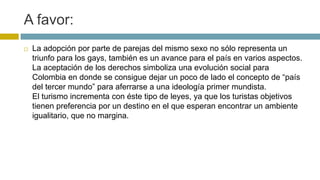 A favor:
 La adopción por parte de parejas del mismo sexo no sólo representa un
triunfo para los gays, también es un avance para el país en varios aspectos.
La aceptación de los derechos simboliza una evolución social para
Colombia en donde se consigue dejar un poco de lado el concepto de “país
del tercer mundo” para aferrarse a una ideología primer mundista.
El turismo incrementa con éste tipo de leyes, ya que los turistas objetivos
tienen preferencia por un destino en el que esperan encontrar un ambiente
igualitario, que no margina.
 