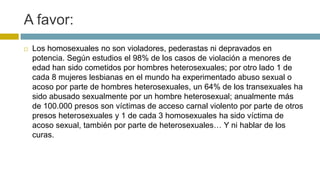 A favor:
 Los homosexuales no son violadores, pederastas ni depravados en
potencia. Según estudios el 98% de los casos de violación a menores de
edad han sido cometidos por hombres heterosexuales; por otro lado 1 de
cada 8 mujeres lesbianas en el mundo ha experimentado abuso sexual o
acoso por parte de hombres heterosexuales, un 64% de los transexuales ha
sido abusado sexualmente por un hombre heterosexual; anualmente más
de 100.000 presos son víctimas de acceso carnal violento por parte de otros
presos heterosexuales y 1 de cada 3 homosexuales ha sido víctima de
acoso sexual, también por parte de heterosexuales… Y ni hablar de los
curas.
 