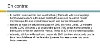En contra:
 El doctor Rekers afirma que la estructura y forma de vida de una pareja
homosexual expone a los niños adoptados a niveles de estrés mucho
mayores que los que experimentaría con una pareja heterosexual.
 Rekers se hace un estudio realizado en 2003 en Reino Unido. La muestra
era de 2.000 personas y se aseguraba que el 70% de los homosexuales y
bisexuales tenían un problema mental, frente al 30% de los heterosexuales.
 Además, el informe Russell and Joyner de 2001 también alertaba de que la
tasa de suicidio es el doble entre jovenes homosexuales que entre
heterosexuales.
 