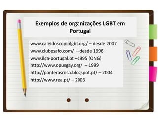Exemplos de organizações LGBT em
              Portugal
www.caleidoscopiolgbt.org/ – desde 2007
www.clubesafo.com/ – desde 1996
www.ilga-portugal.pt –1995 (ONG)
http://www.opusgay.org/ – 1999
http://panterasrosa.blogspot.pt/ – 2004
http://www.rea.pt/ – 2003
 