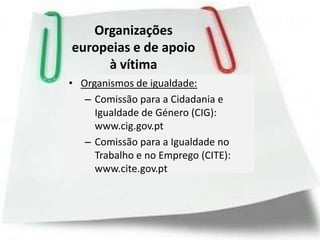Organizações
europeias e de apoio
     à vítima
• Organismos de igualdade:
   – Comissão para a Cidadania e
     Igualdade de Género (CIG):
     www.cig.gov.pt
   – Comissão para a Igualdade no
     Trabalho e no Emprego (CITE):
     www.cite.gov.pt
 