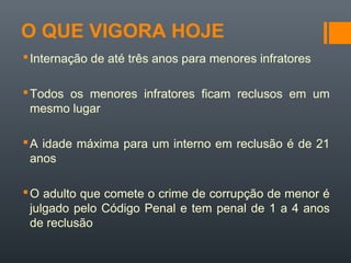 O QUE VIGORA HOJE
Internação de até três anos para menores infratores
Todos os menores infratores ficam reclusos em um
mesmo lugar
A idade máxima para um interno em reclusão é de 21
anos
O adulto que comete o crime de corrupção de menor é
julgado pelo Código Penal e tem penal de 1 a 4 anos
de reclusão
 
