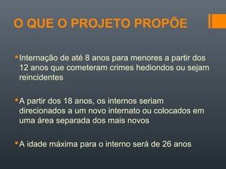 O QUE O PROJETO PROPÕE
Internação de até 8 anos para menores a partir dos
12 anos que cometeram crimes hediondos ou sejam
reincidentes
A partir dos 18 anos, os internos seriam
direcionados a um novo internato ou colocados em
uma área separada dos mais novos
A idade máxima para o interno será de 26 anos
 