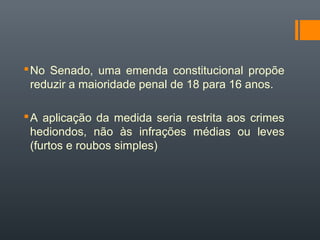 No Senado, uma emenda constitucional propõe
reduzir a maioridade penal de 18 para 16 anos.
A aplicação da medida seria restrita aos crimes
hediondos, não às infrações médias ou leves
(furtos e roubos simples)
 