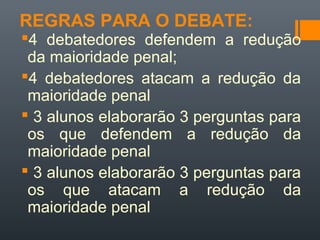 REGRAS PARA O DEBATE:
4 debatedores defendem a redução
da maioridade penal;
4 debatedores atacam a redução da
maioridade penal
 3 alunos elaborarão 3 perguntas para
os que defendem a redução da
maioridade penal
 3 alunos elaborarão 3 perguntas para
os que atacam a redução da
maioridade penal
 