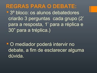 REGRAS PARA O DEBATE:
 3º bloco: os alunos debatedores
criarão 3 perguntas cada grupo (2’
para a resposta, 1’ para a réplica e
30” para a tréplica.)
 O mediador poderá intervir no
debate, a fim de esclarecer alguma
dúvida.
 