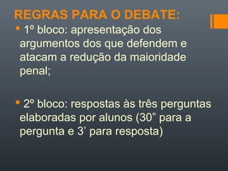 REGRAS PARA O DEBATE:
 1º bloco: apresentação dos
argumentos dos que defendem e
atacam a redução da maioridade
penal;
 2º bloco: respostas às três perguntas
elaboradas por alunos (30” para a
pergunta e 3’ para resposta)
 