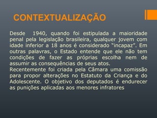 CONTEXTUALIZAÇÃO
Desde 1940, quando foi estipulada a maioridade
penal pela legislação brasileira, qualquer jovem com
idade inferior a 18 anos é considerado “incapaz”. Em
outras palavras, o Estado entende que ele não tem
condições de fazer as próprias escolha nem de
assumir as consequências de seus atos.
Recentemente foi criada pela Câmara uma comissão
para propor alterações no Estatuto da Criança e do
Adolescente. O objetivo dos deputados é endurecer
as punições aplicadas aos menores infratores
 