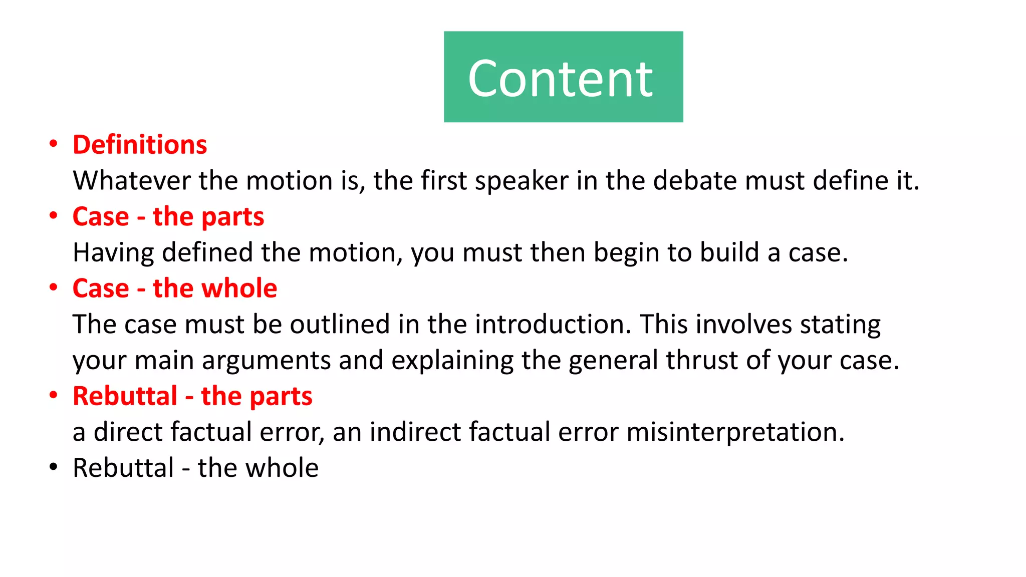 Content
• Definitions
Whatever the motion is, the first speaker in the debate must define it.
• Case - the parts
Having defined the motion, you must then begin to build a case.
• Case - the whole
The case must be outlined in the introduction. This involves stating
your main arguments and explaining the general thrust of your case.
• Rebuttal - the parts
a direct factual error, an indirect factual error misinterpretation.
• Rebuttal - the whole
 