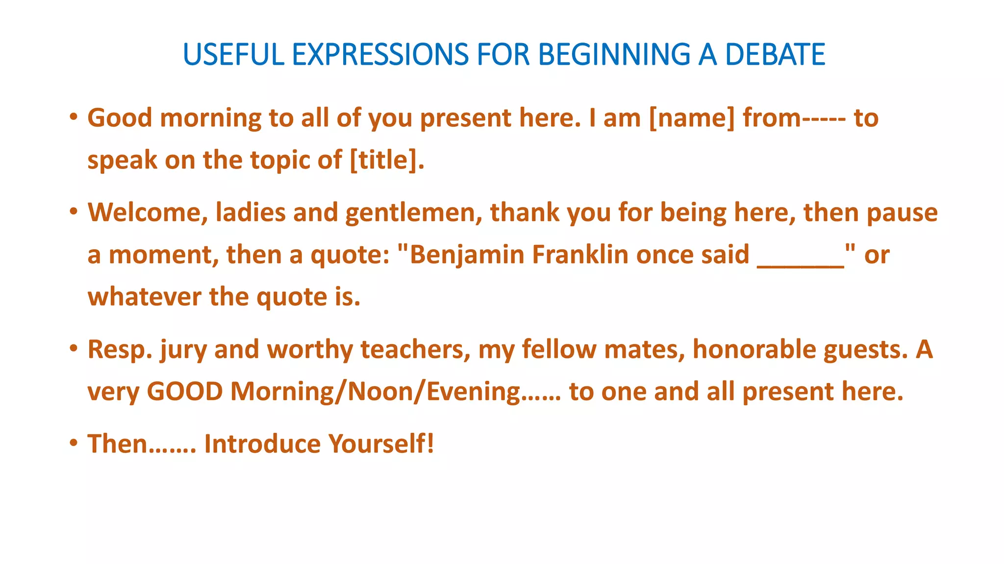 USEFUL EXPRESSIONS FOR BEGINNING A DEBATE
• Good morning to all of you present here. I am [name] from----- to
speak on the topic of [title].
• Welcome, ladies and gentlemen, thank you for being here, then pause
a moment, then a quote: "Benjamin Franklin once said ______" or
whatever the quote is.
• Resp. jury and worthy teachers, my fellow mates, honorable guests. A
very GOOD Morning/Noon/Evening…… to one and all present here.
• Then……. Introduce Yourself!
 