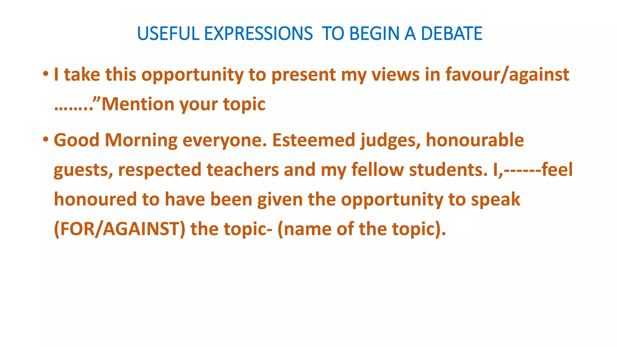 USEFUL EXPRESSIONS TO BEGIN A DEBATE
• I take this opportunity to present my views in favour/against
……..”Mention your topic
• Good Morning everyone. Esteemed judges, honourable
guests, respected teachers and my fellow students. I,------feel
honoured to have been given the opportunity to speak
(FOR/AGAINST) the topic- (name of the topic).
 