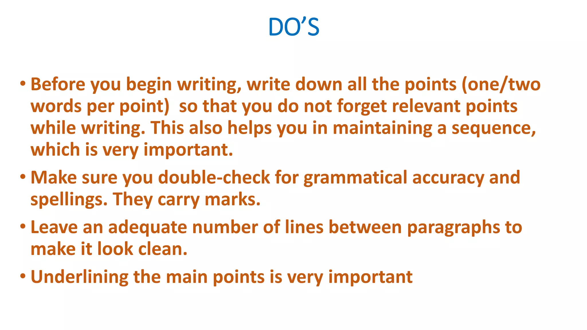 DO’S
• Before you begin writing, write down all the points (one/two
words per point) so that you do not forget relevant points
while writing. This also helps you in maintaining a sequence,
which is very important.
• Make sure you double-check for grammatical accuracy and
spellings. They carry marks.
• Leave an adequate number of lines between paragraphs to
make it look clean.
• Underlining the main points is very important
 