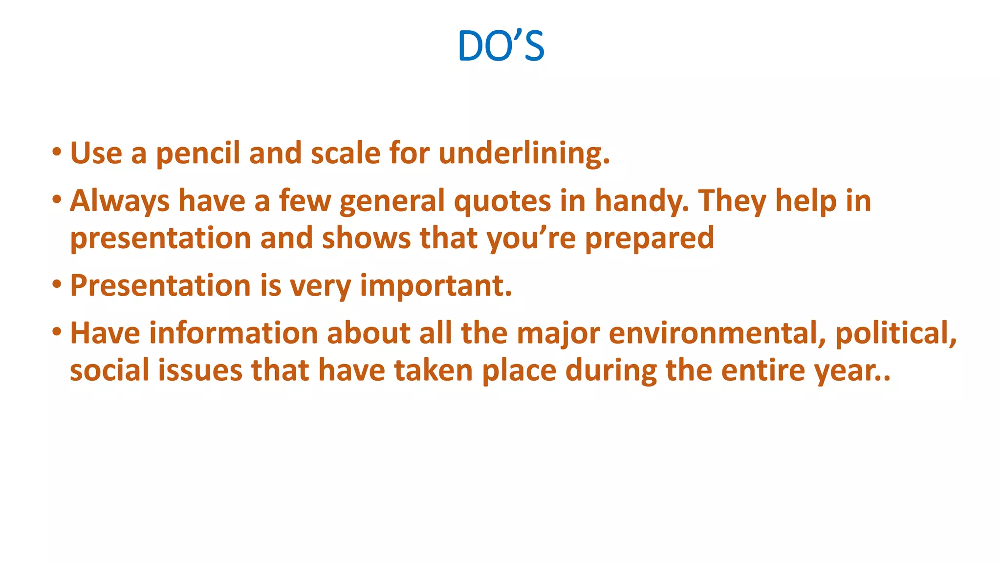 DO’S
• Use a pencil and scale for underlining.
• Always have a few general quotes in handy. They help in
presentation and shows that you’re prepared
• Presentation is very important.
• Have information about all the major environmental, political,
social issues that have taken place during the entire year..
 