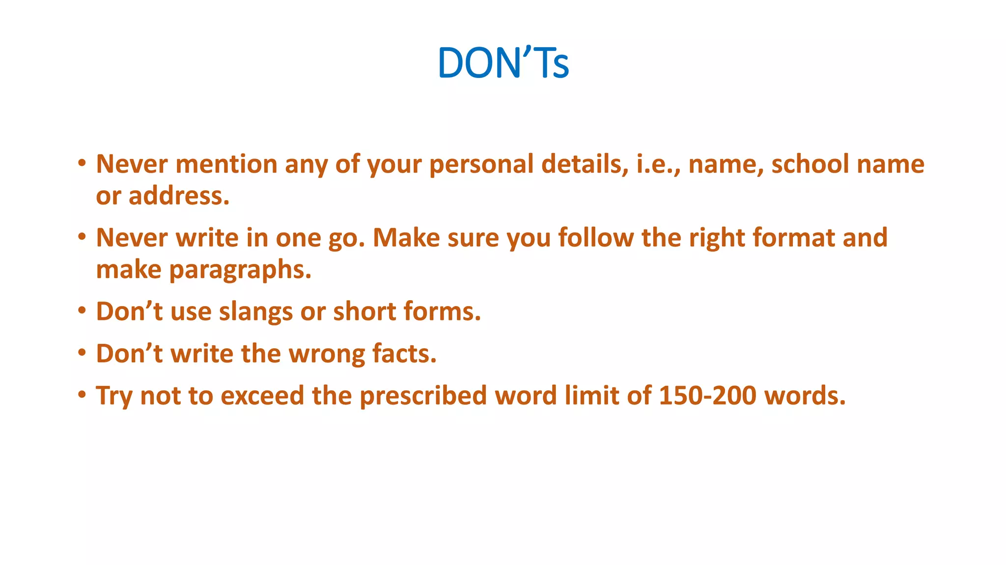 DON’Ts
• Never mention any of your personal details, i.e., name, school name
or address.
• Never write in one go. Make sure you follow the right format and
make paragraphs.
• Don’t use slangs or short forms.
• Don’t write the wrong facts.
• Try not to exceed the prescribed word limit of 150-200 words.
 