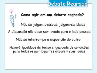 Como agir em um debate regrado?
Não se julgam pessoas, julgam-se ideias
A discussão não deve ser levada para o lado pessoal
Não se interrompe a exposição do outro
Haverá igualdade de tempo e igualdade de condições
para todos os participantes exporem suas ideias
 