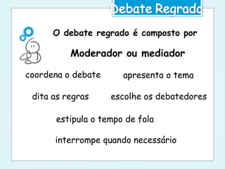 O debate regrado é composto por
Moderador ou mediador
apresenta o tema
dita as regras escolhe os debatedores
estipula o tempo de fala
interrompe quando necessário
coordena o debate
 