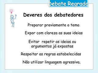Deveres dos debatedores
Preparar previamente o tema
Expor com clareza as suas ideias
Respeitar as regras estabelecidas
Evitar repetir as ideias ou
argumentos já expostas
Não utilizar linguagem agressiva.
 