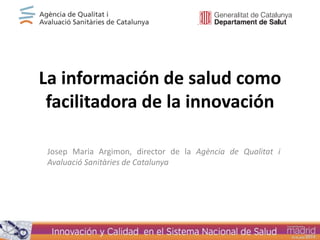 La información de salud como
facilitadora de la innovación
Josep Maria Argimon, director de la Agència de Qualitat i
Avaluació Sanitàries de Catalunya
 