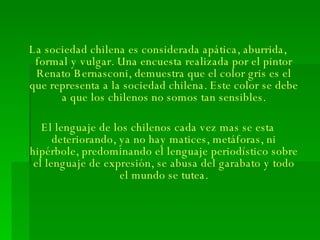 La sociedad chilena es considerada apática, aburrida, formal y vulgar. Una encuesta realizada por el pintor Renato Bernasconi, demuestra que el color gris es el que representa a la sociedad chilena. Este color se debe a que los chilenos no somos tan sensibles. El lenguaje de los chilenos cada vez mas se esta deteriorando, ya no hay matices, metáforas, ni hipérbole, predominando el lenguaje periodístico sobre el lenguaje de expresión, se abusa del garabato y todo el mundo se tutea. 