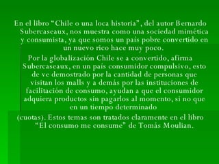 En el libro “Chile o una loca historia”, del autor Bernardo Subercaseaux, nos muestra como una sociedad mimética y consumista, ya que somos un país pobre convertido en un nuevo rico hace muy poco.  Por la globalización Chile se a convertido, afirma Subercaseaux, en un país consumidor compulsivo, esto de ve demostrado por la cantidad de personas que visitan los malls y a demás por las instituciones de facilitación de consumo, ayudan a que el consumidor adquiera productos sin pagarlos al momento, si no que en un tiempo determinado  (cuotas). Estos temas son tratados claramente en el libro “El consumo me consume” de Tomás Moulian. 