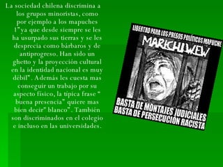 La sociedad chilena discrimina a los grupos minoristas, como por ejemplo a los mapuches 1”ya que desde siempre se les ha usurpado sus tierras y se les desprecia como bárbaros y de antiprogreso. Han sido un ghetto y la proyección cultural en la identidad nacional es muy débil”. Además les cuesta mas conseguir un trabajo por su aspecto físico, la típica frase “ buena presencia” quiere mas bien decir" blanco”. También son discriminados en el colegio e incluso en las universidades. 