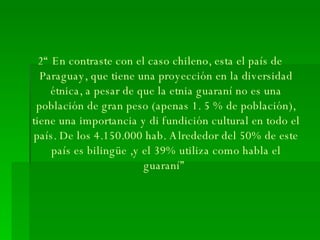 2“ En contraste con el caso chileno, esta el país de Paraguay, que tiene una proyección en la diversidad étnica, a pesar de que la etnia guaraní no es una población de gran peso (apenas 1. 5 % de población), tiene una importancia y di fundición cultural en todo el país. De los 4.150.000 hab. Alrededor del 50% de este país es bilingüe ,y el 39% utiliza como habla el guaraní”  
