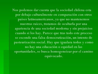 Nos podemos dar cuenta que la sociedad chilena esta por debajo culturalmente en comparación con otros países latinoamericanos, ya que no mantenemos nuestras raíces, tratamos de ocultarla por una apariencia de una sociedad moderna y sin prejuicios cuando si los hay. Parece que tras todo este proceso se esconde una falsa democratización, un intento de pasteurización social. Hay que igualara todos y como no hay una educación o equidad en las oportunidades, se busca homogeneizar por el camino equivocado. 