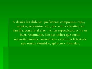 A demás los chilenos  preferimos comprarnos ropa, zapatos, accesorios, etc., que salir a divertirse en familia, como ir al cine , ver un espectáculo, o ir a un buen restaurante. Eso nos indica que somos mayoritariamente consumistas y reafirma la tesis de que somos aburridos, apáticos y formales. 