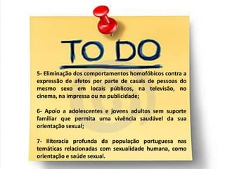 5- Eliminação dos comportamentos homofóbicos contra a
expressão de afetos por parte de casais de pessoas do
mesmo sexo em locais públicos, na televisão, no
cinema, na impressa ou na publicidade;

6- Apoio a adolescentes e jovens adultos sem suporte
familiar que permita uma vivência saudável da sua
orientação sexual;

7- Iliteracia profunda da população portuguesa nas
temáticas relacionadas com sexualidade humana, como
orientação e saúde sexual.
 