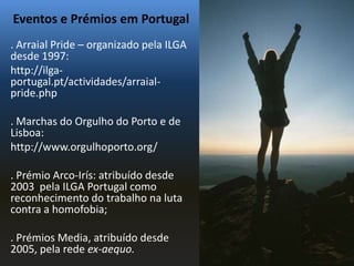 Eventos e Prémios em Portugal
. Arraial Pride – organizado pela ILGA
desde 1997:
http://ilga-
portugal.pt/actividades/arraial-
pride.php

. Marchas do Orgulho do Porto e de
Lisboa:
http://www.orgulhoporto.org/

. Prémio Arco-Irís: atribuído desde
2003 pela ILGA Portugal como
reconhecimento do trabalho na luta
contra a homofobia;

. Prémios Media, atribuído desde
2005, pela rede ex-aequo.
 