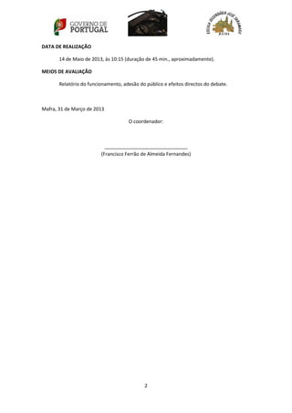 2
DATA DE REALIZAÇÃO
14 de Maio de 2013, às 10:15 (duração de 45 min., aproximadamente).
MEIOS DE AVALIAÇÃO
Relatório do funcionamento, adesão do público e efeitos directos do debate.
Mafra, 31 de Março de 2013
O coordenador:
_______________________________
(Francisco Ferrão de Almeida Fernandes)
 
