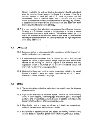 Closely related to the last point is that the debater should understand
what the important issues were in the debate. It is a waste of time for a
rebuttal speaker to deal with points if crucial arguments are left
unanswered. Such a speaker would not understand the important
issues of the debate and should not score well in Strategy. By contrast,
a speaker who understood what the issues were and dealt with them
thoroughly should score well in Strategy.
1.2.7 It is very important that adjudicators understand the difference between
Strategy and Substance. Imagine a debate where a debater answers
critical issues with some weak rebuttal. This debater should get poor
marks for Substance because the rebuttal was weak but the debater
should get reasonable marks for Strategy because the right arguments
were being addressed.
8
1.3 LANGUAGE
1.3.1 Language refers to using appropriate expressions containing correct
sentence structures and grammar.
1.3.2 It also covers pronunciation, fluency, rhythm, intonation and clarity of
speech. Of course, English being a foreign language here, adjudicators
should not be looking for Queen’s English in our debaters, but any
expression which is mumbled or not clearly understood should not
merit high marks in the Language section.
1.3.3 On the other hand, any good language expression, including the use of
figures of speech, idioms, etc. appropriate and apt to the occasion,
may merit positive marks for Language.
1.4 STYLE
1.4.1 The term is rather misleading. Adjudicators are not looking for debaters
who are stylish.
1.4.2 Style covers the way the debaters’ speak. This can be noted in many
ways, in funny accents, body language (movement, poise, meaningful
gestures and eye contact) and with the use of specific terminology. Be
tolerant of different ways of presenting arguments.
1.4.3 Use of palm cards and notes are allowed and should not be penalised,
unless a debater is reading from them heavily.
1.4.4 Be tolerant of speaking styles and speed of delivery. Penalise only
when a debater’s style has gone beyond what everyone would expect.
 