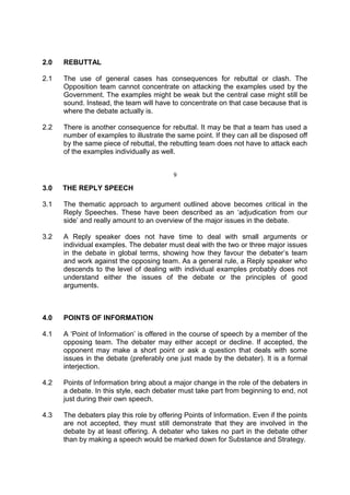 2.0 REBUTTAL
2.1 The use of general cases has consequences for rebuttal or clash. The
Opposition team cannot concentrate on attacking the examples used by the
Government. The examples might be weak but the central case might still be
sound. Instead, the team will have to concentrate on that case because that is
where the debate actually is.
2.2 There is another consequence for rebuttal. It may be that a team has used a
number of examples to illustrate the same point. If they can all be disposed off
by the same piece of rebuttal, the rebutting team does not have to attack each
of the examples individually as well.
9
3.0 THE REPLY SPEECH
3.1 The thematic approach to argument outlined above becomes critical in the
Reply Speeches. These have been described as an ‘adjudication from our
side’ and really amount to an overview of the major issues in the debate.
3.2 A Reply speaker does not have time to deal with small arguments or
individual examples. The debater must deal with the two or three major issues
in the debate in global terms, showing how they favour the debater’s team
and work against the opposing team. As a general rule, a Reply speaker who
descends to the level of dealing with individual examples probably does not
understand either the issues of the debate or the principles of good
arguments.
4.0 POINTS OF INFORMATION
4.1 A ‘Point of Information’ is offered in the course of speech by a member of the
opposing team. The debater may either accept or decline. If accepted, the
opponent may make a short point or ask a question that deals with some
issues in the debate (preferably one just made by the debater). It is a formal
interjection.
4.2 Points of Information bring about a major change in the role of the debaters in
a debate. In this style, each debater must take part from beginning to end, not
just during their own speech.
4.3 The debaters play this role by offering Points of Information. Even if the points
are not accepted, they must still demonstrate that they are involved in the
debate by at least offering. A debater who takes no part in the debate other
than by making a speech would be marked down for Substance and Strategy.
 