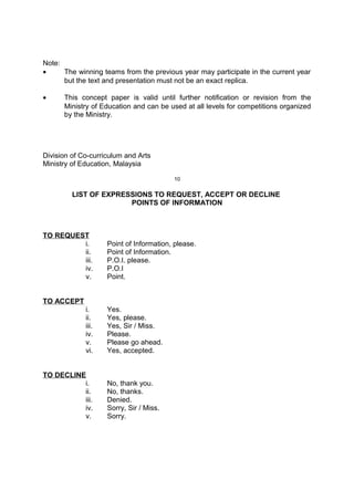 Note:
• The winning teams from the previous year may participate in the current year
but the text and presentation must not be an exact replica.
• This concept paper is valid until further notification or revision from the
Ministry of Education and can be used at all levels for competitions organized
by the Ministry.
Division of Co-curriculum and Arts
Ministry of Education, Malaysia
10
LIST OF EXPRESSIONS TO REQUEST, ACCEPT OR DECLINE
POINTS OF INFORMATION
TO REQUEST
i. Point of Information, please.
ii. Point of Information.
iii. P.O.I. please.
iv. P.O.I
v. Point.
TO ACCEPT
i. Yes.
ii. Yes, please.
iii. Yes, Sir / Miss.
iv. Please.
v. Please go ahead.
vi. Yes, accepted.
TO DECLINE
i. No, thank you.
ii. No, thanks.
iii. Denied.
iv. Sorry, Sir / Miss.
v. Sorry.
 
