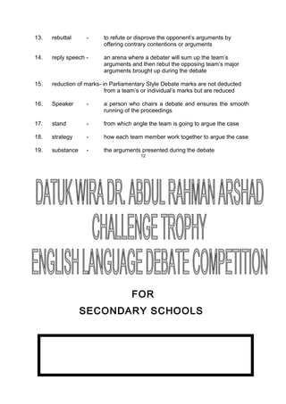 13. rebuttal - to refute or disprove the opponent’s arguments by
offering contrary contentions or arguments
14. reply speech - an arena where a debater will sum up the team’s
arguments and then rebut the opposing team’s major
arguments brought up during the debate
15. reduction of marks- in Parliamentary Style Debate marks are not deducted
from a team’s or individual’s marks but are reduced
16. Speaker - a person who chairs a debate and ensures the smooth
running of the proceedings
17. stand - from which angle the team is going to argue the case
18. strategy - how each team member work together to argue the case
19. substance - the arguments presented during the debate
12
FOR
SECONDARY SCHOOLS
 