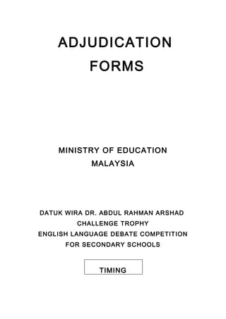 ADJUDICATION
FORMS
MINISTRY OF EDUCATION
MALAYSIA
DATUK WIRA DR. ABDUL RAHMAN ARSHAD
CHALLENGE TROPHY
ENGLISH LANGUAGE DEBATE COMPETITION
FOR SECONDARY SCHOOLS
TIMING
 