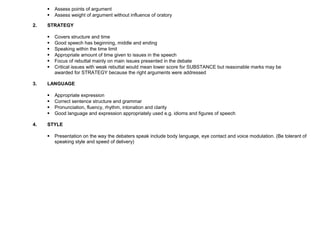  Assess points of argument
 Assess weight of argument without influence of oratory
2. STRATEGY
 Covers structure and time
 Good speech has beginning, middle and ending
 Speaking within the time limit
 Appropriate amount of time given to issues in the speech
 Focus of rebuttal mainly on main issues presented in the debate
 Critical issues with weak rebuttal would mean lower score for SUBSTANCE but reasonable marks may be
awarded for STRATEGY because the right arguments were addressed
3. LANGUAGE
 Appropriate expression
 Correct sentence structure and grammar
 Pronunciation, fluency, rhythm, intonation and clarity
 Good language and expression appropriately used e.g. idioms and figures of speech
4. STYLE
 Presentation on the way the debaters speak include body language, eye contact and voice modulation. (Be tolerant of
speaking style and speed of delivery)
 