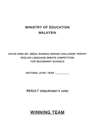 MINISTRY OF EDUCATION
MALAYSIA
DATUK WIRA DR. ABDUL RAHMAN ARSHAD CHALLENGE TROPHY
ENGLISH LANGUAGE DEBATE COMPETITION
FOR SECONDARY SCHOOLS
NATIONAL LEVEL YEAR : __________
RESULT (Adjudicator’s vote)
WINNING TEAM
 