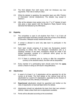 2.4 The third debater from both teams shall not introduce any new
arguments. Their role is mainly to rebut.
2.5 While the debater is speaking, the opposition team can offer ‘Point(s)
of Information’ (formal interjections). The debater may accept or
decline it.
2.6 After all the debaters have spoken once, the 1st
or 2nd
debater of each
side gives a reply speech with the Negative’s Reply Speech being
delivered first followed by the Affirmative.
1
3.0 Eligibility
3.1 The competition is open to all students from Form 1 to 5 from all
government-aided secondary schools under the purview of the Ministry
of Education, Malaysia except residential schools.
3.2 A school is allowed to send only one team to participate in the
competition.
3.3 Each team should comprise of at least one Bumiputera student
(according to Article 153, The Malaysian Constitution) who is a
speaking member of the team. Exceptions should be made if the
student population consists of a particular ethnic group as the
demographic in that school.
3.3.1 If there is evidence prior to, during or after the competition
contrary to the declared status, the team will be disqualified.
3.4 Every member of a participating team should come from the same
school. (Failure in doing so will result in disqualification)
4.0 Adjudication
4.1 A panel of at least 3 or 5 adjudicators will be appointed for all the
rounds at all levels. The final debate at the national level will be
adjudicated by a panel of 5 adjudicators, appointed by the Division of
Co-curriculum and Arts, Ministry of Education.
4.2 Experienced adjudicators should be appointed and briefed on the
rules of adjudication at least an hour before the debate.
4.3 Adjudicators should not adjudicate the team from their own schools /
districts / states unless there are no adjudicators available.
4.4 Points will be allocated according to the scoresheet.
 