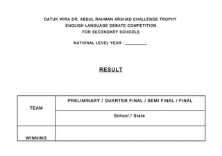 DATUK WIRA DR. ABDUL RAHMAN ARSHAD CHALLENGE TROPHY
ENGLISH LANGUAGE DEBATE COMPETITION
FOR SECONDARY SCHOOLS
NATIONAL LEVEL YEAR : __________
RESULT
TEAM
PRELIMINARY / QUARTER FINAL / SEMI FINAL / FINAL
School / State
WINNING
 