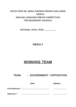 DATUK WIRA DR. ABDUL RAHMAN ARSHAD CHALLENGE
TROPHY
ENGLISH LANGUAGE DEBATE COMPETITION
FOR SECONDARY SCHOOLS
NATIONAL LEVEL YEAR : __________
RESULT
WINNING TEAM
TEAM : GOVERNMENT / OPPOSITION
Name Signature
Chief Adjudicator : …………………………………………….. ……………………..
Adjudicator 1 : …………………………………………….. ……………………..
 