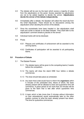 4.5 The debate will be won by the team which scores a majority of votes
from the adjudicators on the panel. Scores awarded by adjudicators
are not to be added together to decide the winner. Adjudicators
decide the winner of the debate independently.
4.6 Immediately after a debate, the Speaker will collect the result slip from
the Chief Adjudicator. There should be no discussions among the
adjudicators when deciding the winner of the debate.
4.7 Once the scoresheets have been handed in, the adjudicators shall
meet and confer to decide on the Best Debater. They shall refer to the
adjudicators’ comment sheets to decide on the winner.
2
4.8 Individual marks will not be disclosed.
4.9 Prizes
4.9.1 Plaques and certificates of achievement will be awarded to the
winning teams.
4.9.2 Certificates of participation will be awarded to all participating
teams.
5.0 Procedure of Debate
5.1 The Debate Process
5.1.1 The debate topics will be given to the competing teams 2 weeks
before the competition.
5.1.2 The teams will draw the stand ONE hour before a debate
commences.
5.1.3 The draw should take place as scheduled.
5.1.4 Any team that is late would have to inform the organisers within
5 minutes of the scheduled time, failure of which, the team
already present will be allowed to draw and quarantine time will
commence. A grace period of not more than 30 minutes will be
given to the team that is late after which quarantine time
commences.
5.1.5 A team which is late (more than 5 minutes without information
on their whereabouts) would automatically take on the other
position contrary to what the team already present has drawn.
The time for quarantine commences.
 