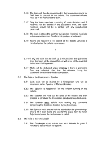 5.1.6 The team will then be quarantined in their quarantine rooms for
ONE hour to prepare for the debate. The quarantine officers
must be in the room with the team.
5.1.7 Only the team members competing (3 main debaters and 2
reserves) will be allowed in the quarantine room. The team
members should not be in contact with any unauthorized
personnel.
5.1.8 The team is allowed to use their own printed reference materials
in the quarantine room. No electronic gadgets are allowed.
5.1.9 Teams are required to be seated at the debate venue(s) 5
minutes before the debate commences.
3
5.1.10 If any one team fails to show up 5 minutes after the quarantine
time, the team will be disqualified. A walk over will be awarded
to the team that is present.
5.1.11 Marks will be deducted under strategy if there is prompting
from any individual other than the debaters during the
quarantine time and the debate competition.
5.2 The Role of the Chairperson / Speaker
5.2.1 Each team will be chaired by a Chairperson who will be
addressed as Mr. Speaker or Madam Speaker.
5.2.2 The Speaker is responsible for the smooth running of the
debate.
5.2.3 The Speaker will read out the rules of the debate and then
proceed to introduce the timekeeper, adjudicators and debaters.
5.2.4 The Speaker must refrain from making any comments
concerning the debate or debaters during the debate.
5.2.5 The Speaker must ensure that the adjudicators be given enough
time to fill in their marks and wait for the signal from the Chief
Adjudicator before the next debater is called.
5.3 The Role of the Timekeeper
5.3.1 The Timekeeper must ensure that each debater is given 8
minutes to deliver his or her speech.
 