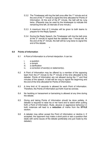 5.3.2 The Timekeeper will ring the bell once after the 1st
minute and at
the end of the 7th
minute to signal the time allocated for Points of
Information. At the end of the 8th
minute, the bell will be rung
twice. (Placards may be used by the timekeeper to indicate the
remaining time left, at intervals of one minute.)
5.3.3 A maximum time of 3 minutes will be given to both teams to
prepare for the Reply Speech.
5.3.4 During the Reply Speech, the Timekeeper will ring the bell once
at the 3rd
minute to signal that the debater has 1 minute left. At
the end of the 4th
minute, the bell will be rung twice to signal the
end of the debate.
4
6.0 Points of Information
6.1 A Point of Information is a formal interjection. It can be:
i. a question
ii. a remark
iii. a clarification
iv. a correction of word(s) or statement(s).
6.2 A Point of Information may be offered by a member of the opposing
team from the 2nd
minute to the 7th
minute of the time allocated to the
debater. Points of Information are not allowed during the 1st
and final
minutes of the speech. A bell will be rung to signal the beginning and
the end of the time allocated for Points of Information.
6.3 A time limit of 15 seconds is allowed for each Point of Information.
Therefore, the Points of Information put forth must be concise.
6.4 No heckling or harassment or barracking is allowed at any time during
the debate.
6.5 Giving and taking Points of Information should be done politely. A
debater is required to raise his or her hand and to stand when putting
forth a Point of Information. Rude, abusive or aggressive behaviour in
both instances will lead to a reduction of marks from the STYLE
section.
6.6 A debater may either accept the Point of Information or decline it. If
accepted, the opponent may make a short point or ask a question that
deals with some issues of the debate (preferably one just made by the
debater).
 